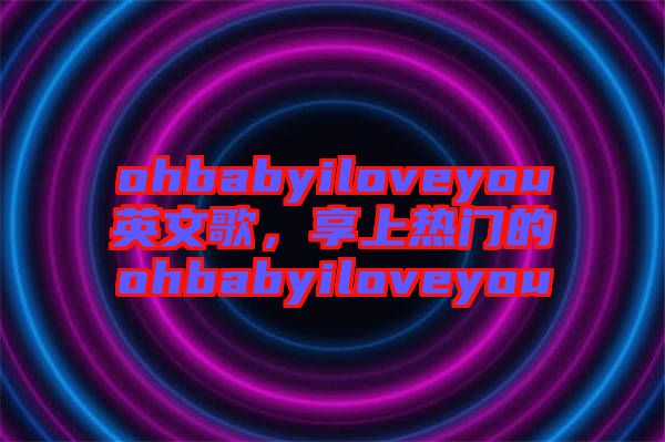 ohbabyiloveyou英文歌，享上熱門的ohbabyiloveyou