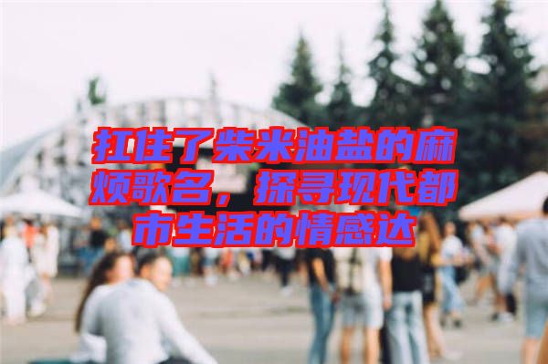 扛住了柴米油鹽的麻煩歌名，探尋現(xiàn)代都市生活的情感達(dá)