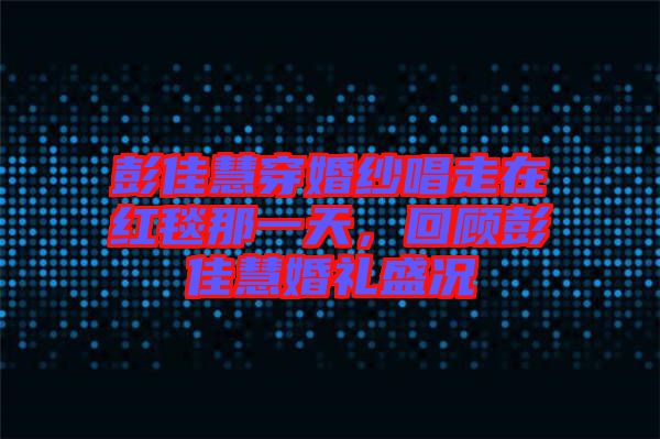 彭佳慧穿婚紗唱走在紅毯那一天，回顧彭佳慧婚禮盛況