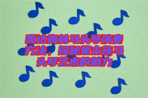 嘎達梅林馬頭琴演奏方法，探秘蒙古族馬頭琴藝術(shù)的魅力