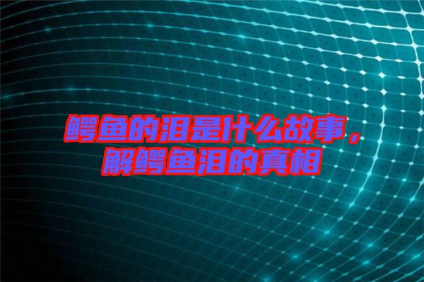 鱷魚的淚是什么故事，解鱷魚淚的真相