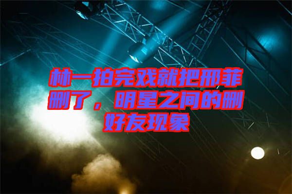 林一拍完戲就把邢菲刪了，明星之間的刪好友現(xiàn)象