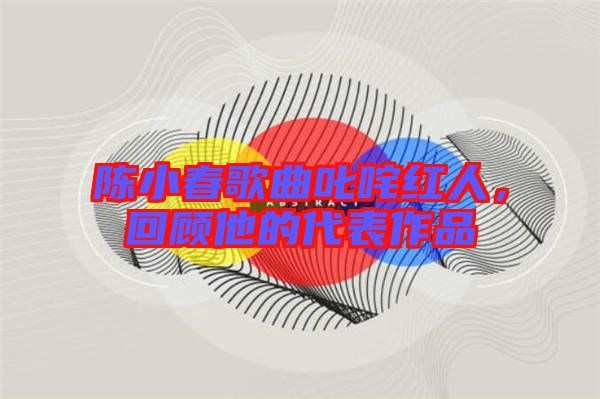 陳小春歌曲叱咤紅人，回顧他的代表作品