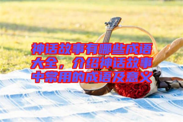 神話故事有哪些成語大全，介紹神話故事中常用的成語及意義