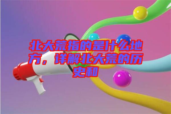 北大荒指的是什么地方，詳解北大荒的歷史和