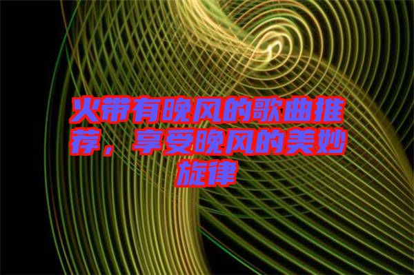 火帶有晚風(fēng)的歌曲推薦，享受晚風(fēng)的美妙旋律