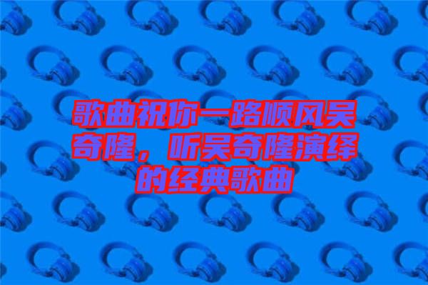 歌曲祝你一路順風(fēng)吳奇隆，聽(tīng)吳奇隆演繹的經(jīng)典歌曲