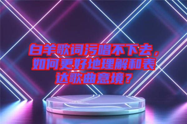 白羊歌詞污唱不下去，如何更好地理解和表達(dá)歌曲意境？