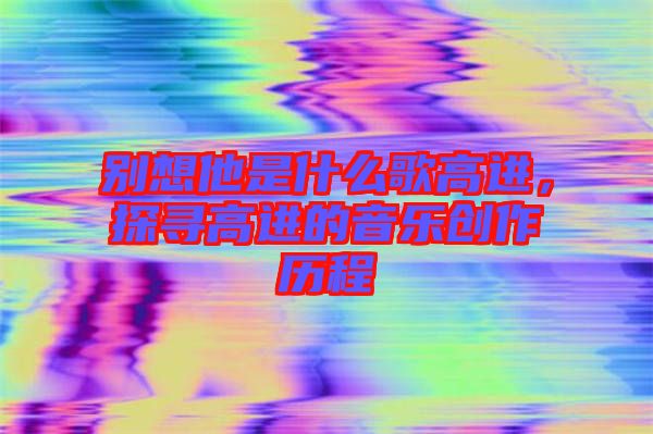 別想他是什么歌高進(jìn)，探尋高進(jìn)的音樂創(chuàng)作歷程
