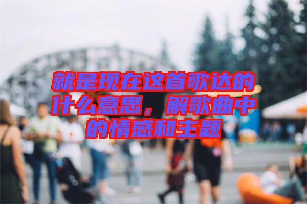 就是現(xiàn)在這首歌達的什么意思，解歌曲中的情感和主題