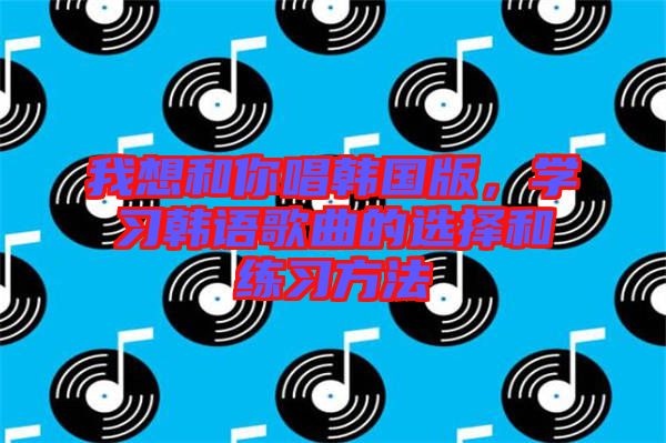 我想和你唱韓國(guó)版，學(xué)習(xí)韓語(yǔ)歌曲的選擇和練習(xí)方法