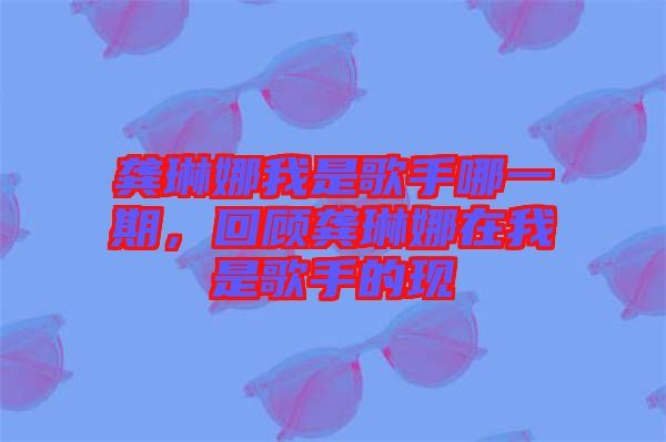 龔琳娜我是歌手哪一期，回顧龔琳娜在我是歌手的現(xiàn)