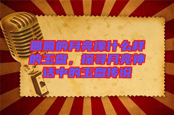 圓圓的月亮像什么樣的玉盤，探尋月亮神話中的玉盤傳說