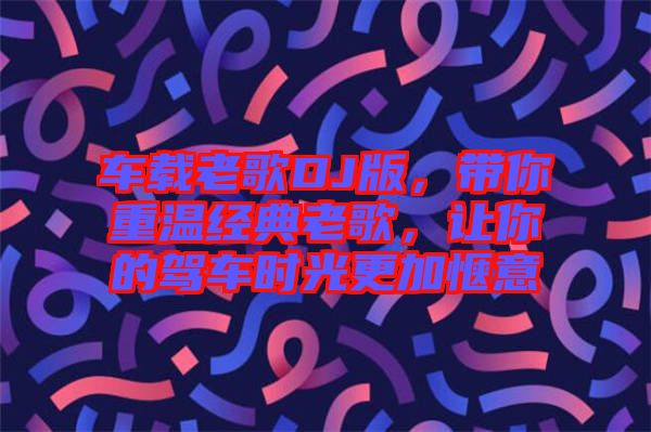 車載老歌DJ版，帶你重溫經(jīng)典老歌，讓你的駕車時光更加愜意