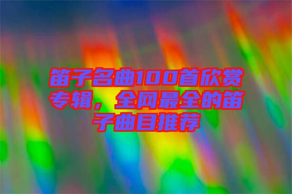 笛子名曲100首欣賞專輯，全網(wǎng)最全的笛子曲目推薦