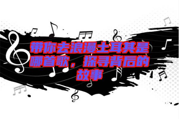 帶你去浪漫土耳其是哪首歌，探尋背后的故事