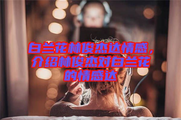 白蘭花林俊杰達(dá)情感，介紹林俊杰對(duì)白蘭花的情感達(dá)