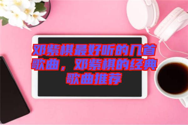 鄧紫棋最好聽的幾首歌曲，鄧紫棋的經(jīng)典歌曲推薦