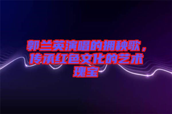 郭蘭英演唱的擁秧歌，傳承紅色文化的藝術(shù)瑰寶