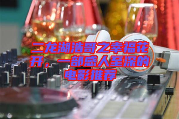 二龍湖浩哥之幸福花開，一部感人至深的電影推薦