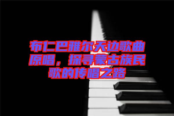 布仁巴雅爾天邊歌曲原唱，探尋蒙古族民歌的傳唱之路