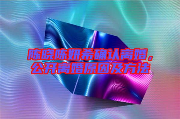 陳曉陳妍希確認(rèn)離婚，公開(kāi)離婚原因及方法