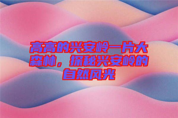 高高的興安嶺一片大森林，探秘興安嶺的自然風光