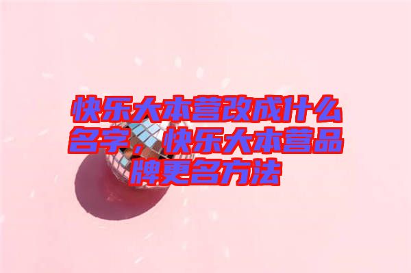 快樂大本營改成什么名字，快樂大本營品牌更名方法