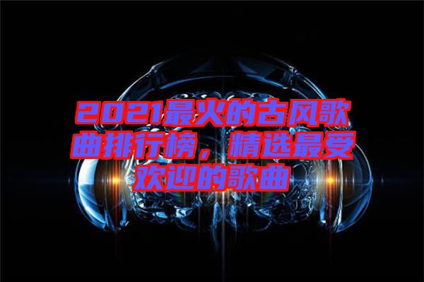 2021最火的古風(fēng)歌曲排行榜，精選最受歡迎的歌曲