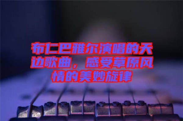 布仁巴雅爾演唱的天邊歌曲，感受草原風(fēng)情的美妙旋律