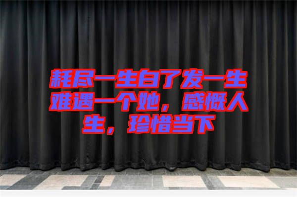 耗盡一生白了發(fā)一生難遇一個(gè)她，感慨人生，珍惜當(dāng)下