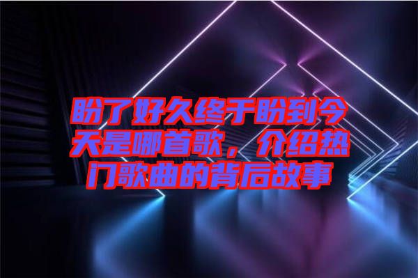 盼了好久終于盼到今天是哪首歌，介紹熱門歌曲的背后故事