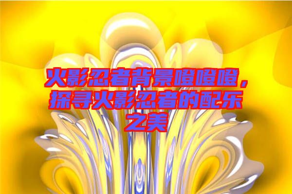 火影忍者背景噔噔噔，探尋火影忍者的配樂(lè)之美
