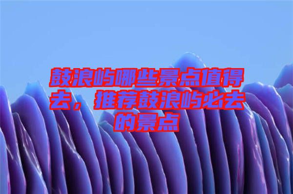 鼓浪嶼哪些景點值得去，推薦鼓浪嶼必去的景點