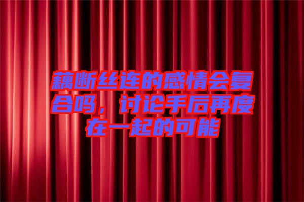 藕斷絲連的感情會(huì)復(fù)合嗎，討論手后再度在一起的可能