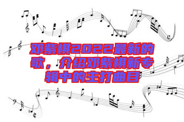 鄧紫棋2022最新的歌，介紹鄧紫棋新專輯中的主打曲目