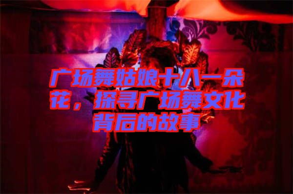 廣場舞姑娘十八一朵花，探尋廣場舞文化背后的故事