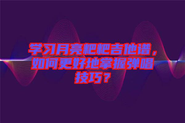 學(xué)習(xí)月亮粑粑吉他譜，如何更好地掌握彈唱技巧？
