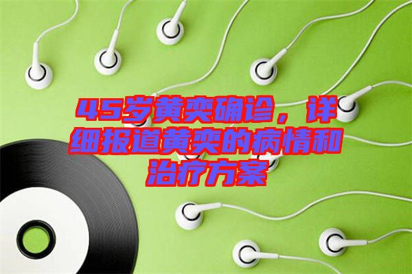 45歲黃奕確診，詳細報道黃奕的病情和治療方案