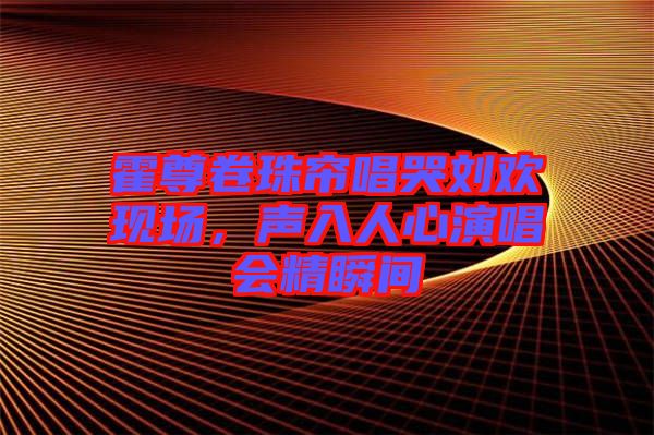 霍尊卷珠簾唱哭劉歡現(xiàn)場，聲入人心演唱會精瞬間