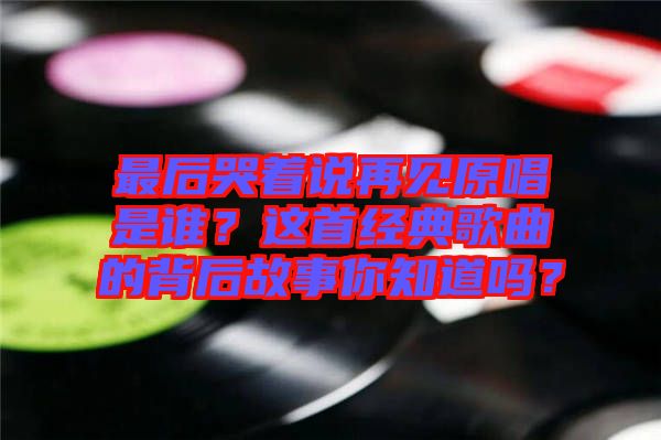 最后哭著說(shuō)再見(jiàn)原唱是誰(shuí)？這首經(jīng)典歌曲的背后故事你知道嗎？