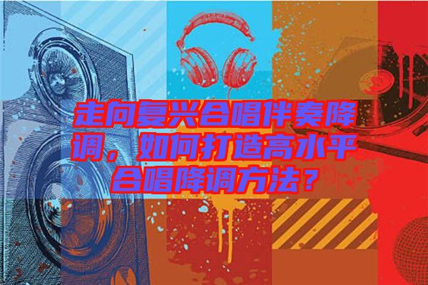 走向復(fù)興合唱伴奏降調(diào)，如何打造高水平合唱降調(diào)方法？