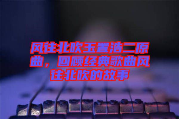 風(fēng)往北吹玉置浩二原曲，回顧經(jīng)典歌曲風(fēng)往北吹的故事