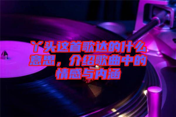 丫頭這首歌達(dá)的什么意思，介紹歌曲中的情感與內(nèi)涵