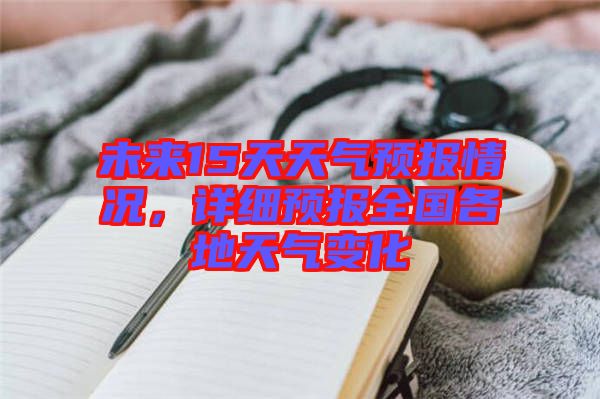 未來15天天氣預(yù)報情況，詳細(xì)預(yù)報全國各地天氣變化