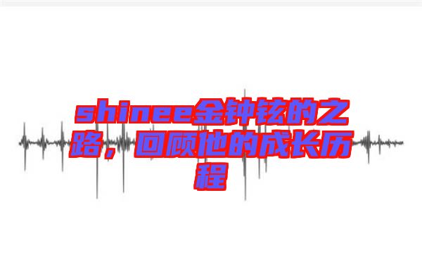 shinee金鐘鉉的之路，回顧他的成長歷程