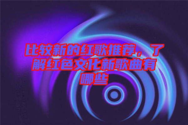 比較新的紅歌推薦，了解紅色文化新歌曲有哪些