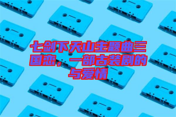 七劍下天山主題曲三國戀，一部古裝劇的與愛情