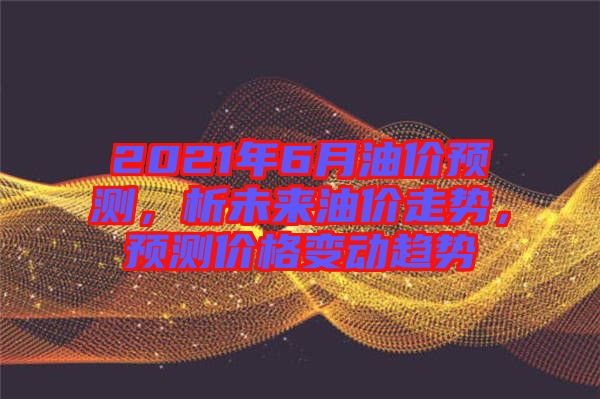 2021年6月油價(jià)預(yù)測(cè)，析未來(lái)油價(jià)走勢(shì)，預(yù)測(cè)價(jià)格變動(dòng)趨勢(shì)