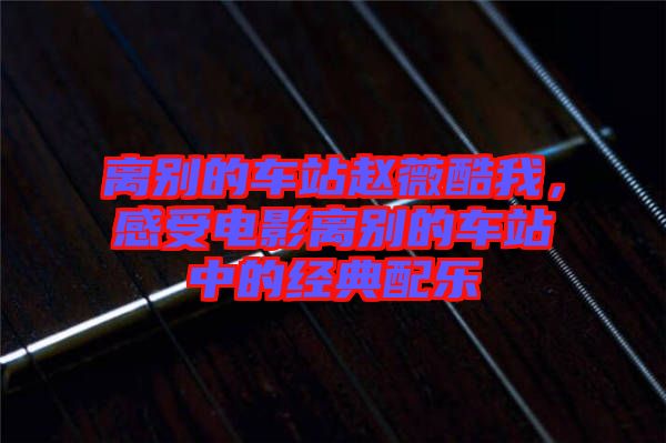 離別的車站趙薇酷我，感受電影離別的車站中的經典配樂